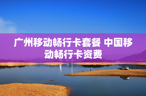 广州移动畅行卡套餐 中国移动畅行卡资费