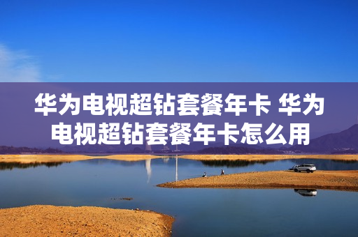 华为电视超钻套餐年卡 华为电视超钻套餐年卡怎么用