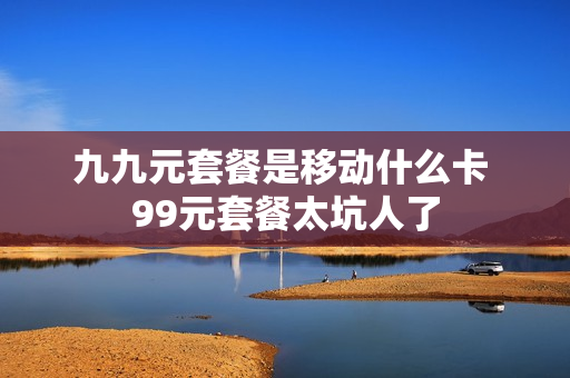 九九元套餐是移动什么卡 99元套餐太坑人了