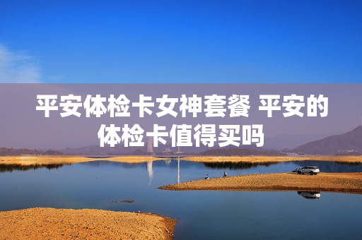平安体检卡女神套餐 平安的体检卡值得买吗