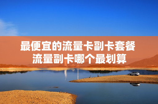 最便宜的流量卡副卡套餐 流量副卡哪个最划算