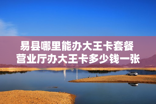易县哪里能办大王卡套餐 营业厅办大王卡多少钱一张