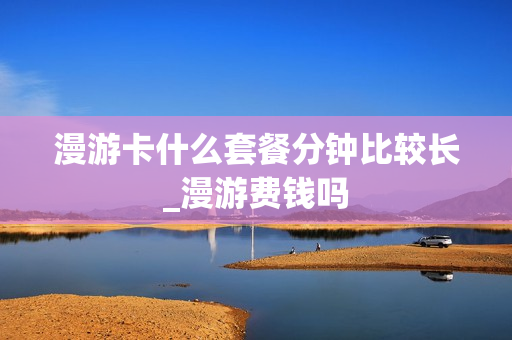 漫游卡什么套餐分钟比较长_漫游费钱吗