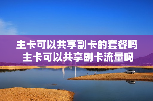 主卡可以共享副卡的套餐吗 主卡可以共享副卡流量吗