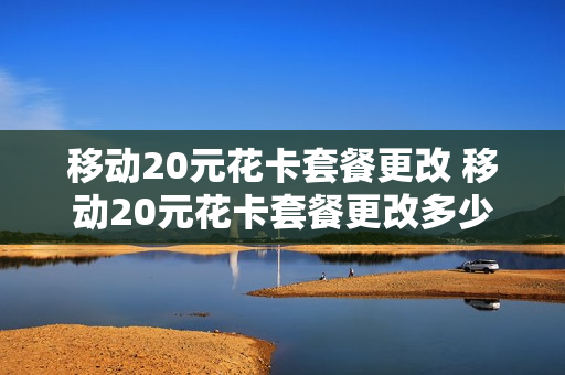 移动20元花卡套餐更改 移动20元花卡套餐更改多少钱