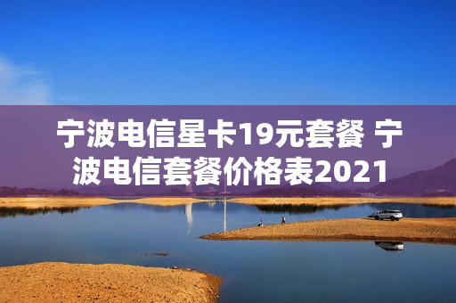 宁波电信星卡19元套餐 宁波电信套餐价格表2021