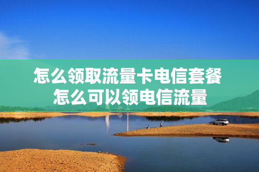 怎么领取流量卡电信套餐 怎么可以领电信流量