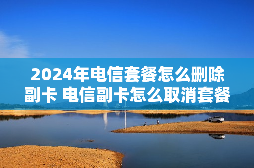 2024年电信套餐怎么删除副卡 电信副卡怎么取消套餐业务