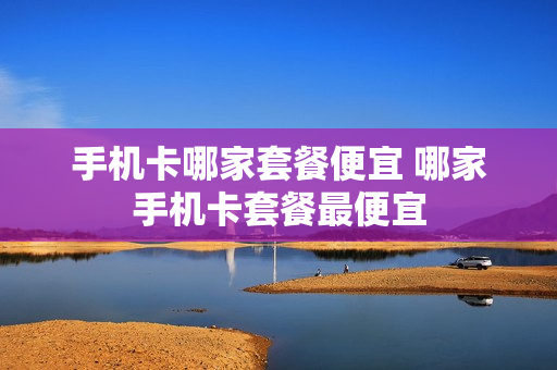 手机卡哪家套餐便宜 哪家手机卡套餐最便宜