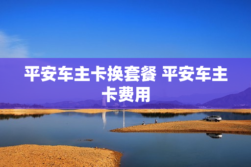 平安车主卡换套餐 平安车主卡费用
