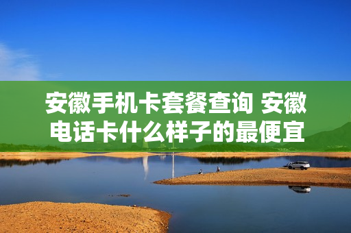安徽手机卡套餐查询 安徽电话卡什么样子的最便宜