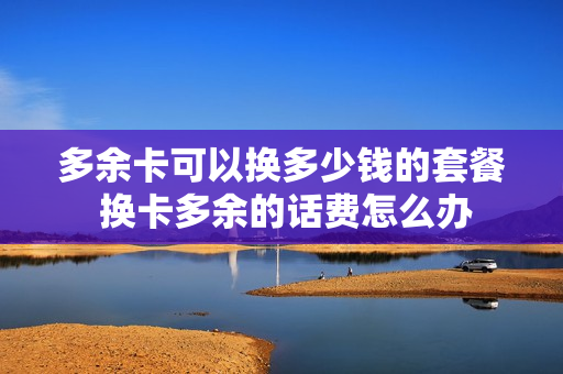 多余卡可以换多少钱的套餐 换卡多余的话费怎么办