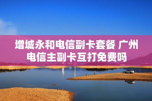 增城永和电信副卡套餐 广州电信主副卡互打免费吗