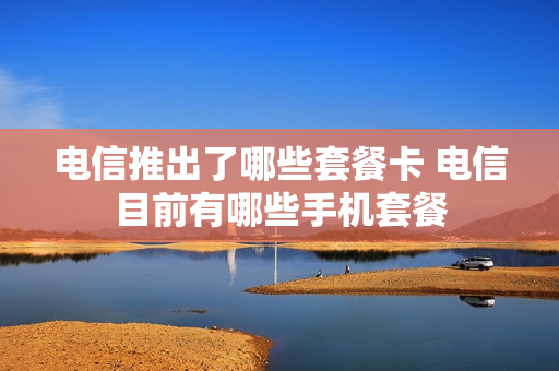 电信推出了哪些套餐卡 电信目前有哪些手机套餐