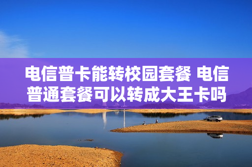 电信普卡能转校园套餐 电信普通套餐可以转成大王卡吗