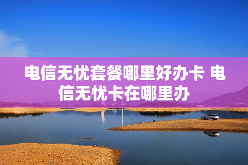 电信无忧套餐哪里好办卡 电信无忧卡在哪里办