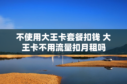 不使用大王卡套餐扣钱 大王卡不用流量扣月租吗