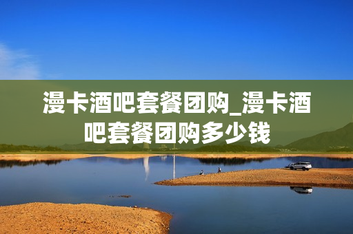 漫卡酒吧套餐团购_漫卡酒吧套餐团购多少钱