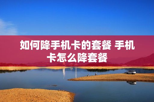 如何降手机卡的套餐 手机卡怎么降套餐