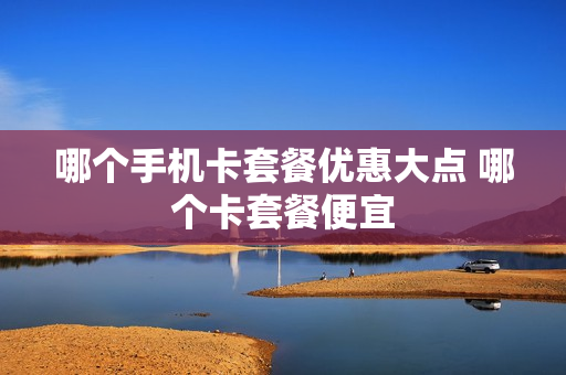 哪个手机卡套餐优惠大点 哪个卡套餐便宜