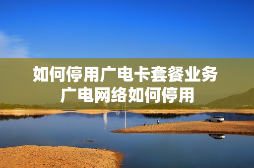 如何停用广电卡套餐业务 广电网络如何停用