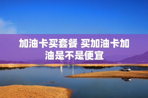 加油卡买套餐 买加油卡加油是不是便宜