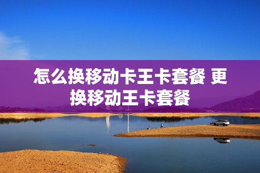 怎么换移动卡王卡套餐 更换移动王卡套餐