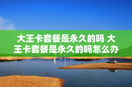 大王卡套餐是永久的吗 大王卡套餐是永久的吗怎么办