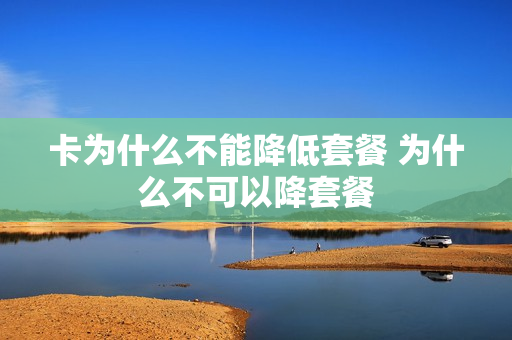 卡为什么不能降低套餐 为什么不可以降套餐