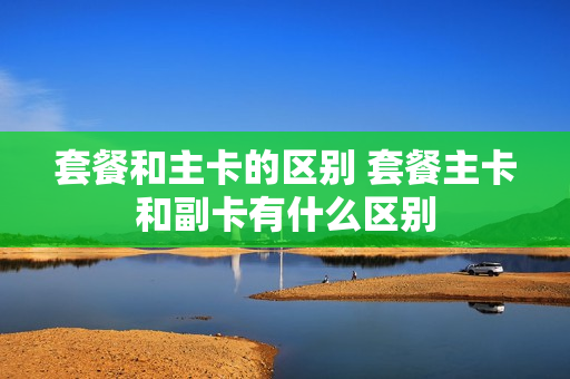 套餐和主卡的区别 套餐主卡和副卡有什么区别