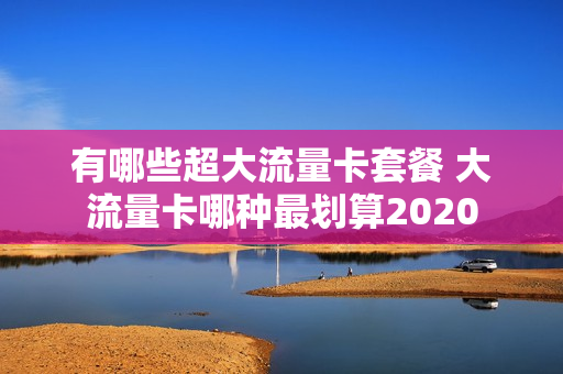 有哪些超大流量卡套餐 大流量卡哪种最划算2020
