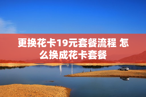 更换花卡19元套餐流程 怎么换成花卡套餐