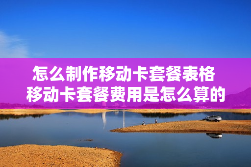 怎么制作移动卡套餐表格 移动卡套餐费用是怎么算的