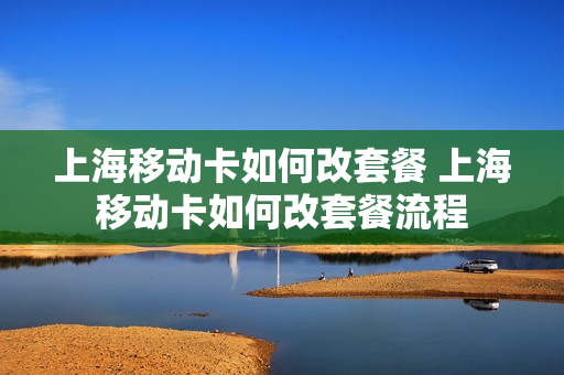 上海移动卡如何改套餐 上海移动卡如何改套餐流程