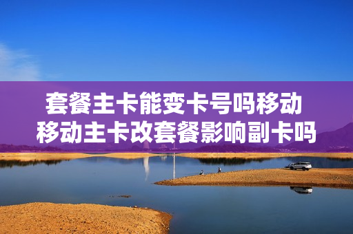 套餐主卡能变卡号吗移动 移动主卡改套餐影响副卡吗