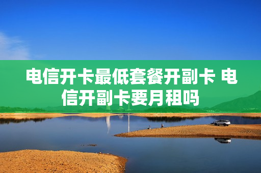 电信开卡最低套餐开副卡 电信开副卡要月租吗