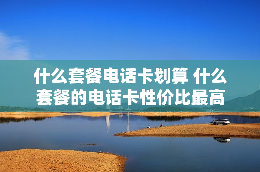 什么套餐电话卡划算 什么套餐的电话卡性价比最高