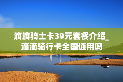 滴滴骑士卡39元套餐介绍_滴滴骑行卡全国通用吗