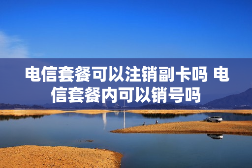 电信套餐可以注销副卡吗 电信套餐内可以销号吗