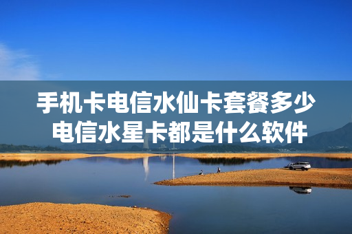 手机卡电信水仙卡套餐多少 电信水星卡都是什么软件