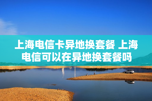 上海电信卡异地换套餐 上海电信可以在异地换套餐吗