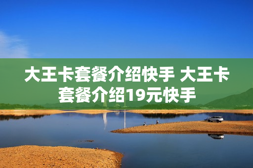 大王卡套餐介绍快手 大王卡套餐介绍19元快手