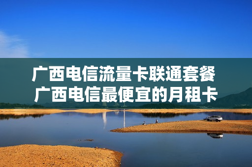 广西电信流量卡联通套餐 广西电信最便宜的月租卡