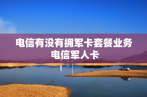 电信有没有拥军卡套餐业务 电信军人卡