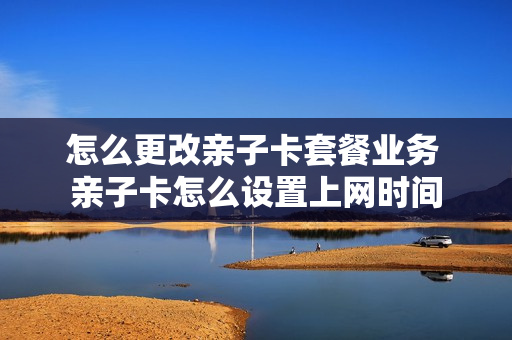 怎么更改亲子卡套餐业务 亲子卡怎么设置上网时间