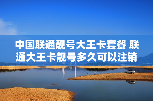 中国联通靓号大王卡套餐 联通大王卡靓号多久可以注销