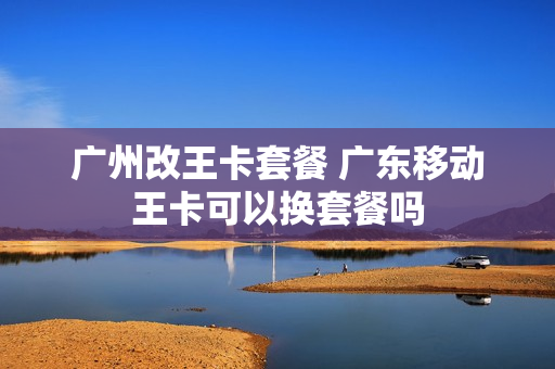 广州改王卡套餐 广东移动王卡可以换套餐吗