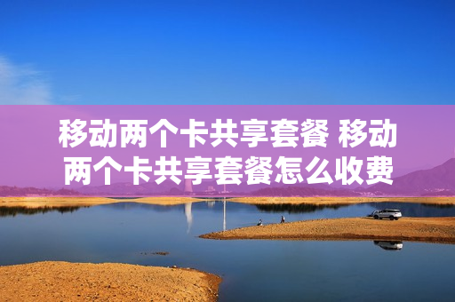 移动两个卡共享套餐 移动两个卡共享套餐怎么收费