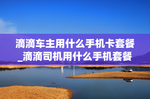 滴滴车主用什么手机卡套餐_滴滴司机用什么手机套餐