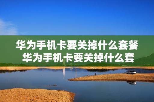 华为手机卡要关掉什么套餐 华为手机卡要关掉什么套餐才能用